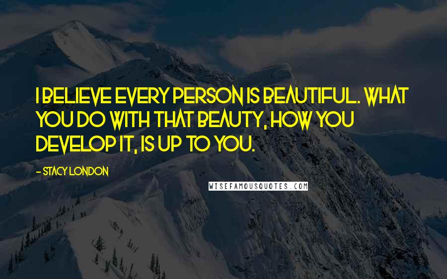 Stacy London Quotes: I believe every PERSON is beautiful. What you do with that beauty, how you develop it, is up to you.