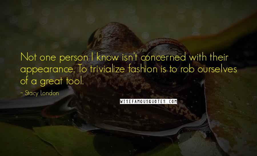 Stacy London Quotes: Not one person I know isn't concerned with their appearance. To trivialize fashion is to rob ourselves of a great tool.