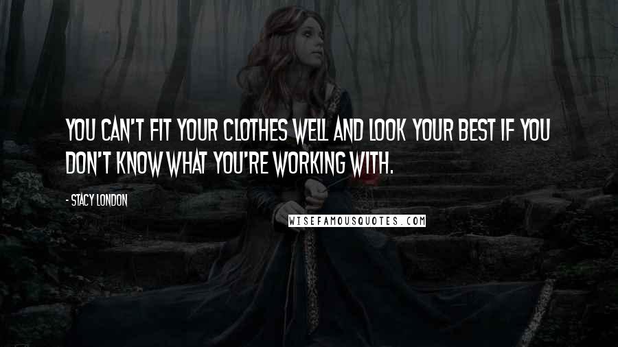 Stacy London Quotes: You can't fit your clothes well and look your best if you don't know what you're working with.