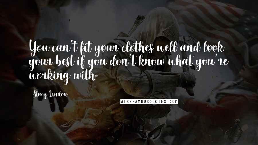 Stacy London Quotes: You can't fit your clothes well and look your best if you don't know what you're working with.