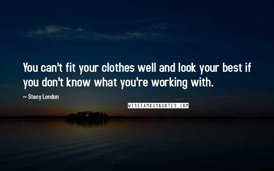 Stacy London Quotes: You can't fit your clothes well and look your best if you don't know what you're working with.