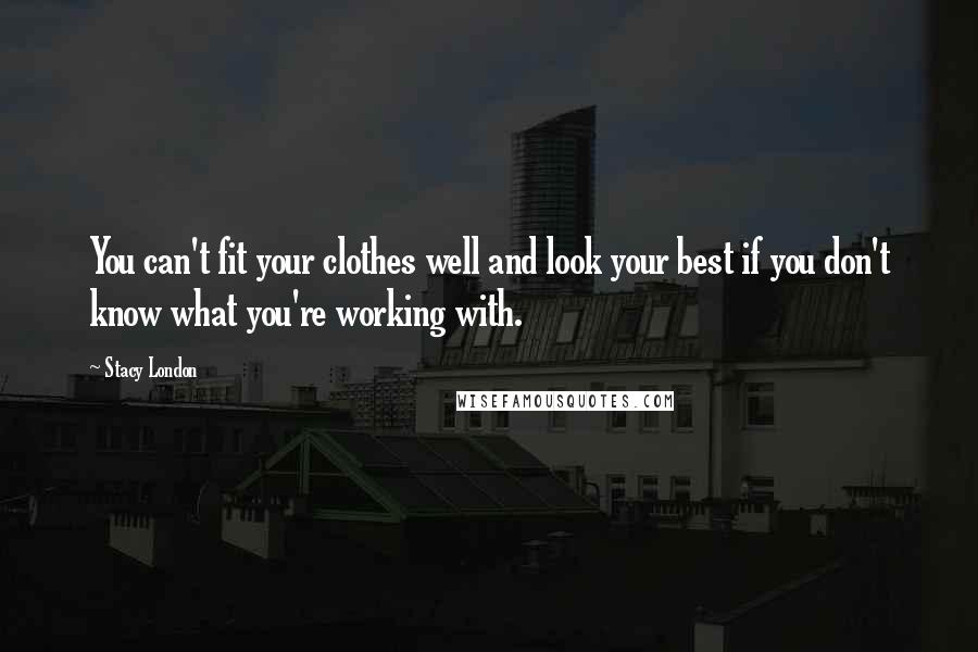 Stacy London Quotes: You can't fit your clothes well and look your best if you don't know what you're working with.