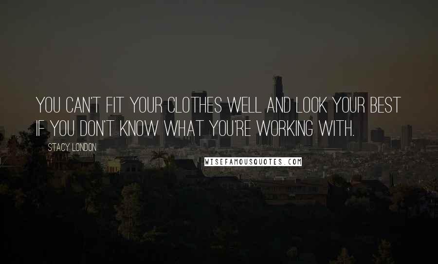 Stacy London Quotes: You can't fit your clothes well and look your best if you don't know what you're working with.