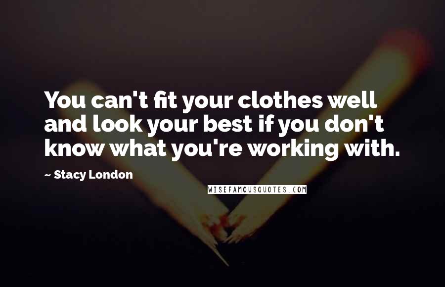 Stacy London Quotes: You can't fit your clothes well and look your best if you don't know what you're working with.
