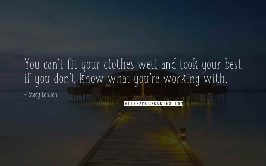 Stacy London Quotes: You can't fit your clothes well and look your best if you don't know what you're working with.