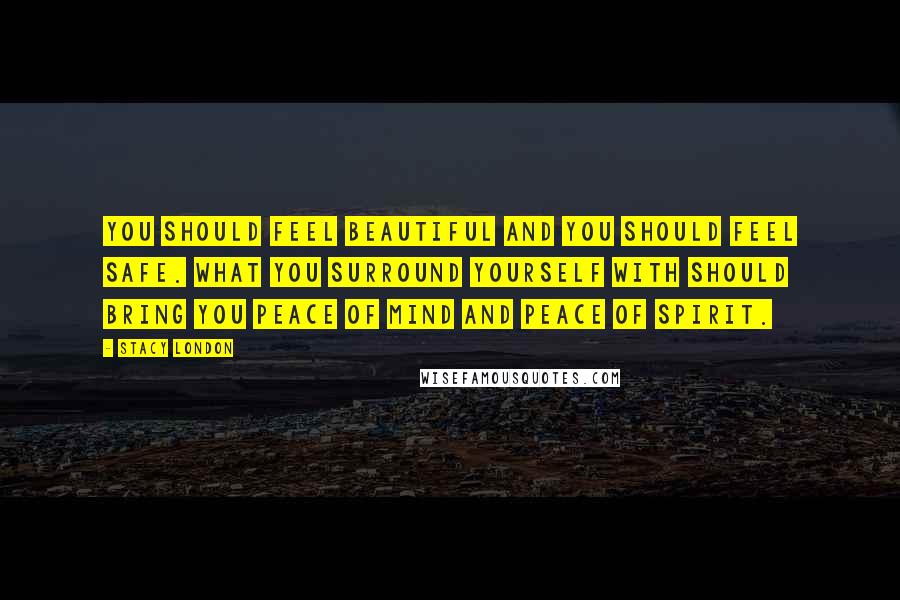 Stacy London Quotes: You should feel beautiful and you should feel safe. What you surround yourself with should bring you peace of mind and peace of spirit.