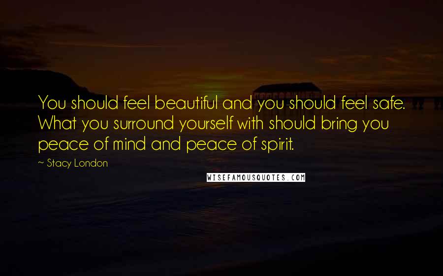 Stacy London Quotes: You should feel beautiful and you should feel safe. What you surround yourself with should bring you peace of mind and peace of spirit.