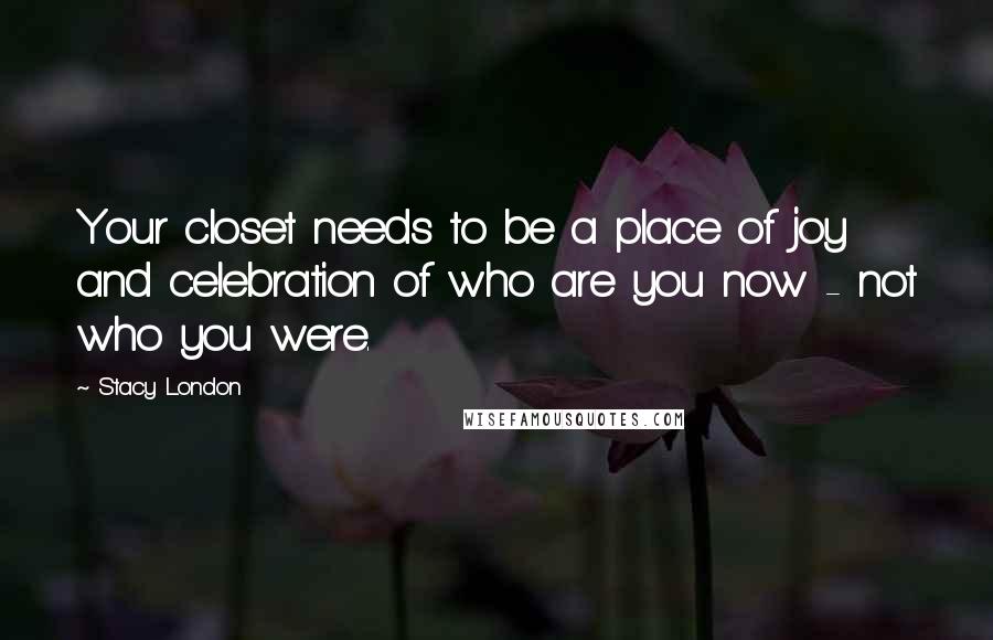 Stacy London Quotes: Your closet needs to be a place of joy and celebration of who are you now - not who you were.