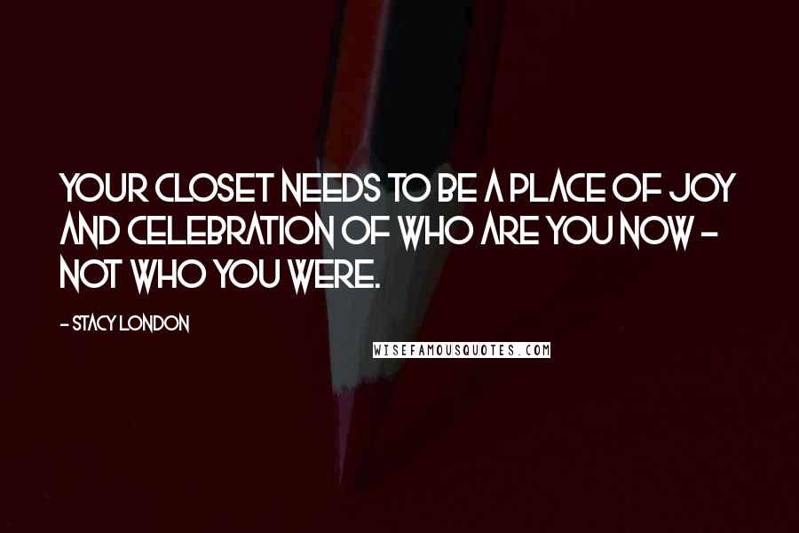 Stacy London Quotes: Your closet needs to be a place of joy and celebration of who are you now - not who you were.
