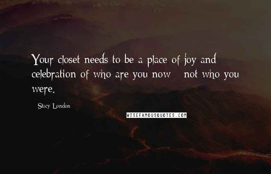 Stacy London Quotes: Your closet needs to be a place of joy and celebration of who are you now - not who you were.