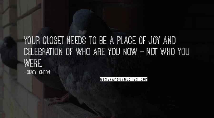 Stacy London Quotes: Your closet needs to be a place of joy and celebration of who are you now - not who you were.