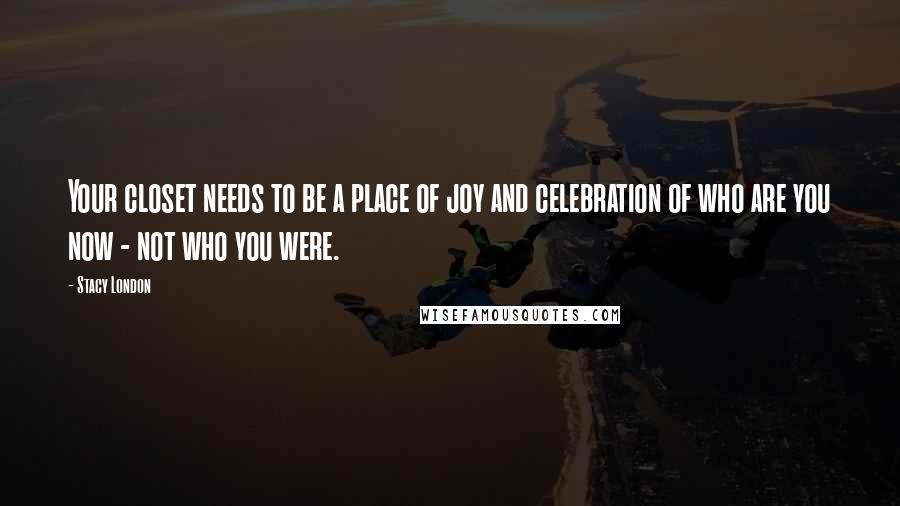 Stacy London Quotes: Your closet needs to be a place of joy and celebration of who are you now - not who you were.