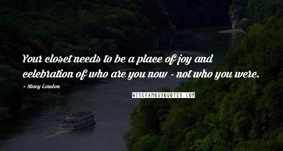 Stacy London Quotes: Your closet needs to be a place of joy and celebration of who are you now - not who you were.
