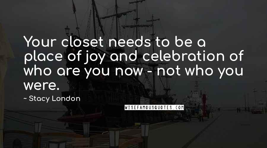Stacy London Quotes: Your closet needs to be a place of joy and celebration of who are you now - not who you were.