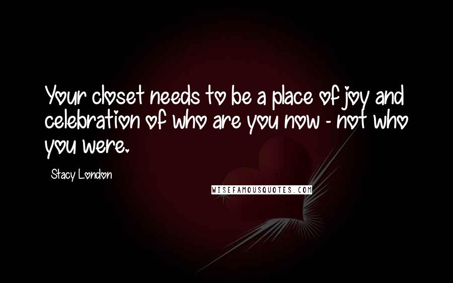 Stacy London Quotes: Your closet needs to be a place of joy and celebration of who are you now - not who you were.