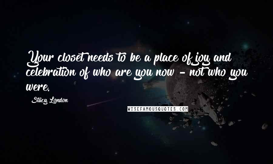 Stacy London Quotes: Your closet needs to be a place of joy and celebration of who are you now - not who you were.