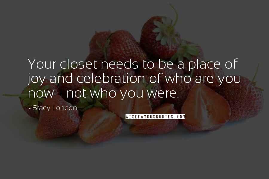 Stacy London Quotes: Your closet needs to be a place of joy and celebration of who are you now - not who you were.