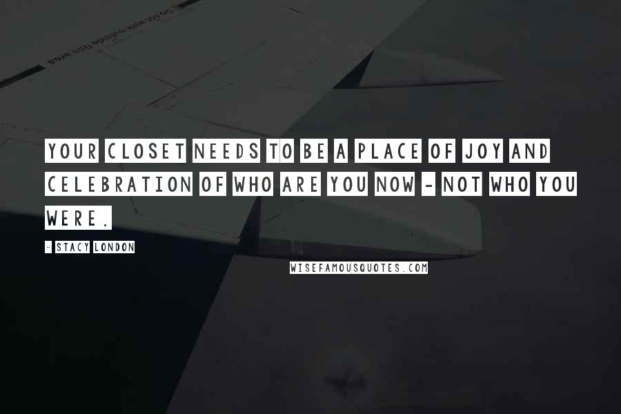 Stacy London Quotes: Your closet needs to be a place of joy and celebration of who are you now - not who you were.