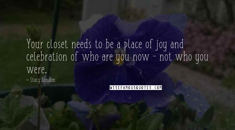 Stacy London Quotes: Your closet needs to be a place of joy and celebration of who are you now - not who you were.