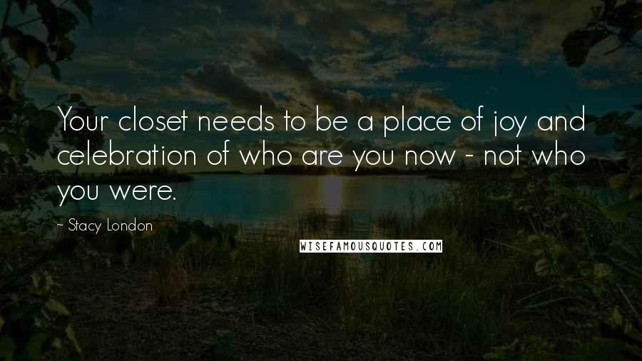 Stacy London Quotes: Your closet needs to be a place of joy and celebration of who are you now - not who you were.