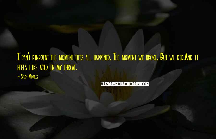 Stacy Morris Quotes: I can't pinpoint the moment this all happened. The moment we broke. But we did.And it feels like acid in my throat.