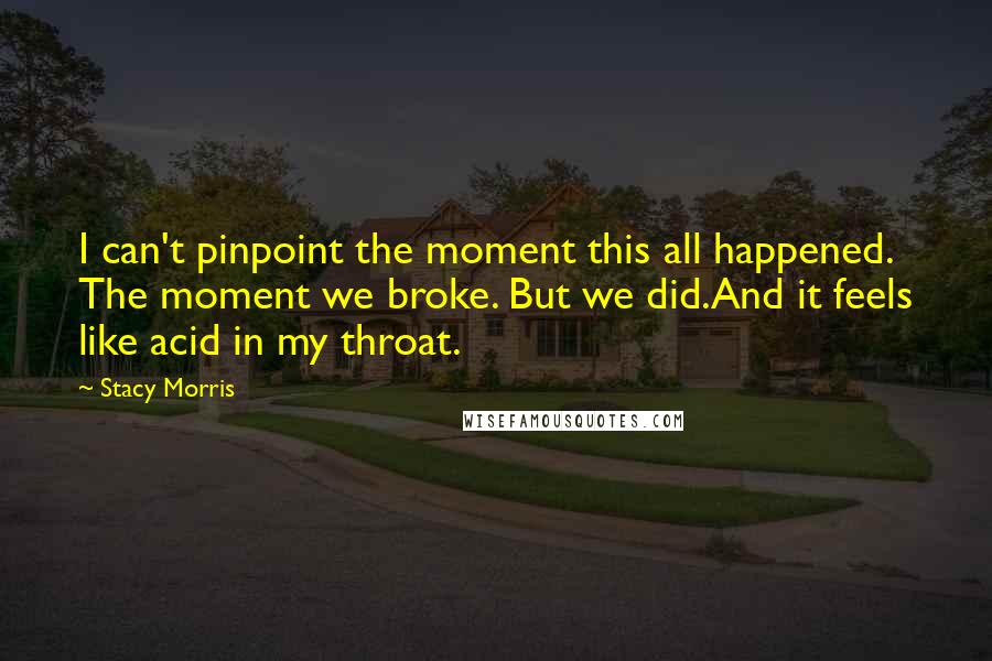 Stacy Morris Quotes: I can't pinpoint the moment this all happened. The moment we broke. But we did.And it feels like acid in my throat.