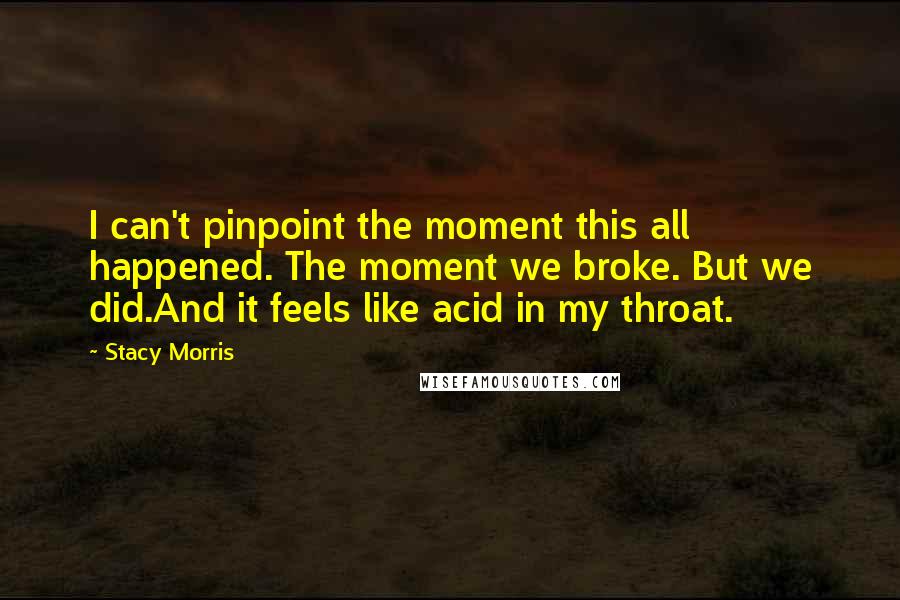 Stacy Morris Quotes: I can't pinpoint the moment this all happened. The moment we broke. But we did.And it feels like acid in my throat.