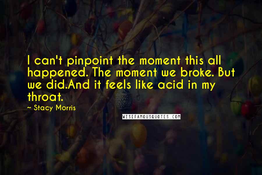 Stacy Morris Quotes: I can't pinpoint the moment this all happened. The moment we broke. But we did.And it feels like acid in my throat.