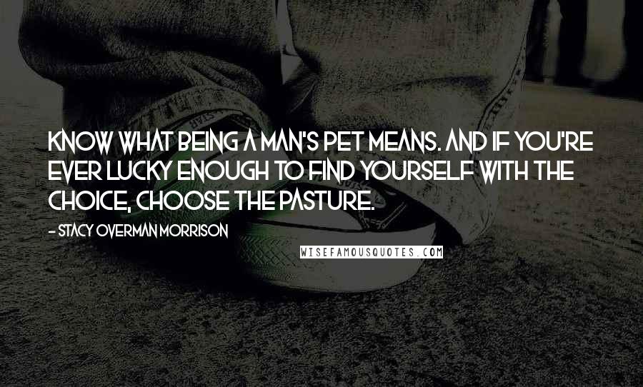 Stacy Overman Morrison Quotes: Know what being a man's pet means. And if you're ever lucky enough to find yourself with the choice, choose the pasture.