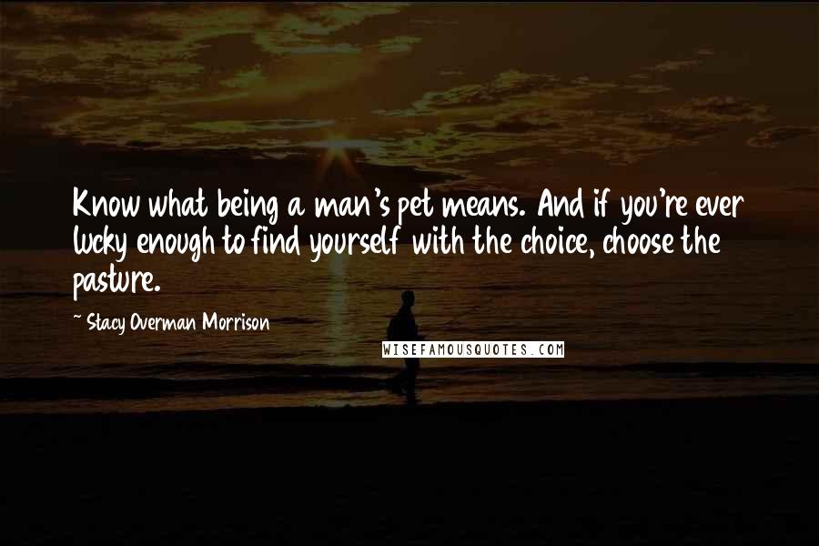 Stacy Overman Morrison Quotes: Know what being a man's pet means. And if you're ever lucky enough to find yourself with the choice, choose the pasture.