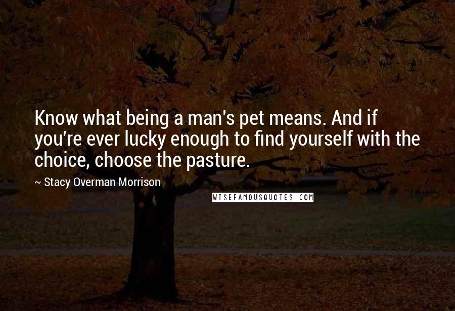 Stacy Overman Morrison Quotes: Know what being a man's pet means. And if you're ever lucky enough to find yourself with the choice, choose the pasture.