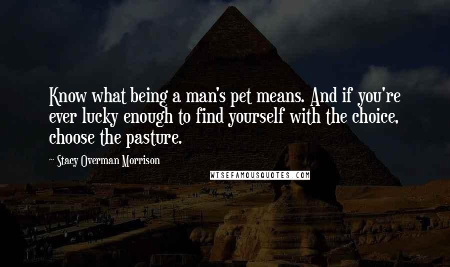 Stacy Overman Morrison Quotes: Know what being a man's pet means. And if you're ever lucky enough to find yourself with the choice, choose the pasture.