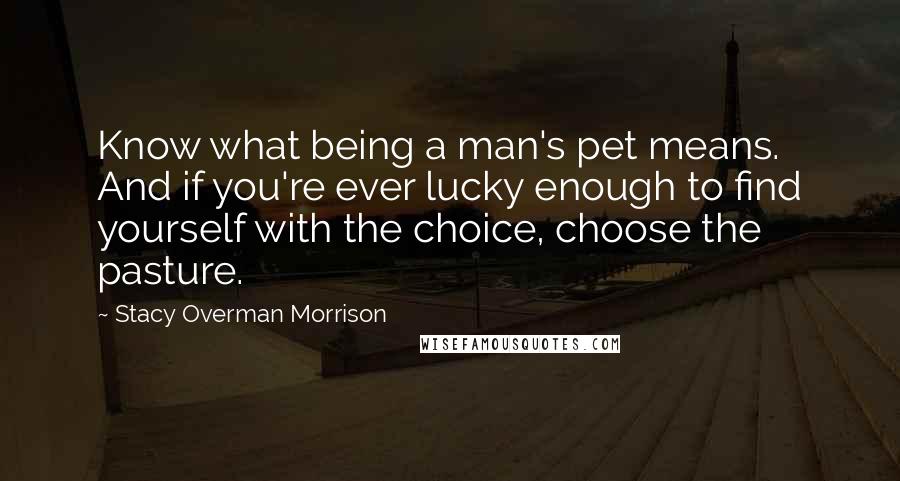 Stacy Overman Morrison Quotes: Know what being a man's pet means. And if you're ever lucky enough to find yourself with the choice, choose the pasture.