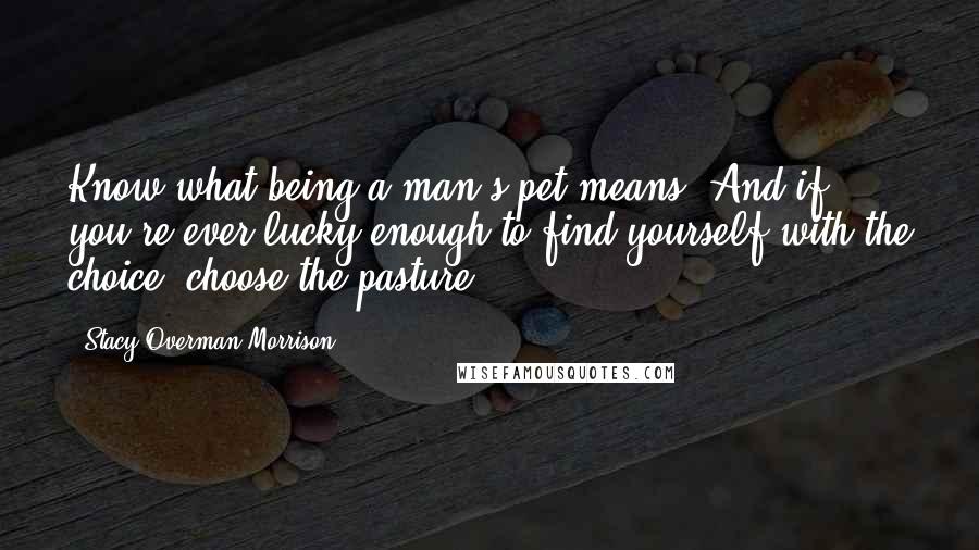 Stacy Overman Morrison Quotes: Know what being a man's pet means. And if you're ever lucky enough to find yourself with the choice, choose the pasture.