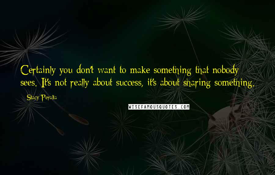 Stacy Peralta Quotes: Certainly you don't want to make something that nobody sees. It's not really about success, it's about sharing something.
