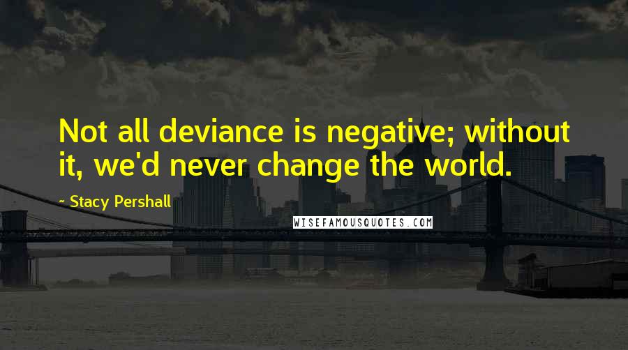 Stacy Pershall Quotes: Not all deviance is negative; without it, we'd never change the world.