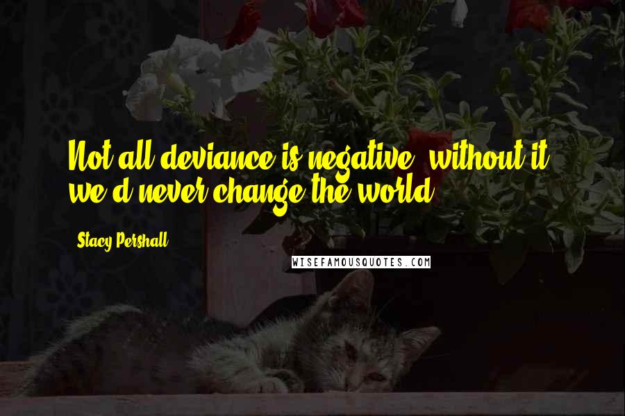 Stacy Pershall Quotes: Not all deviance is negative; without it, we'd never change the world.