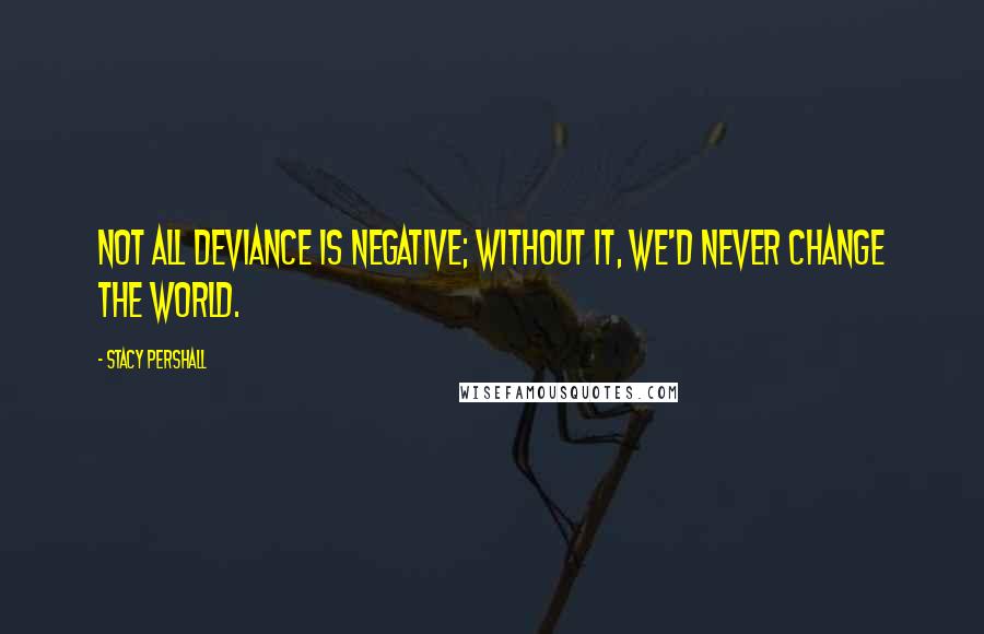 Stacy Pershall Quotes: Not all deviance is negative; without it, we'd never change the world.