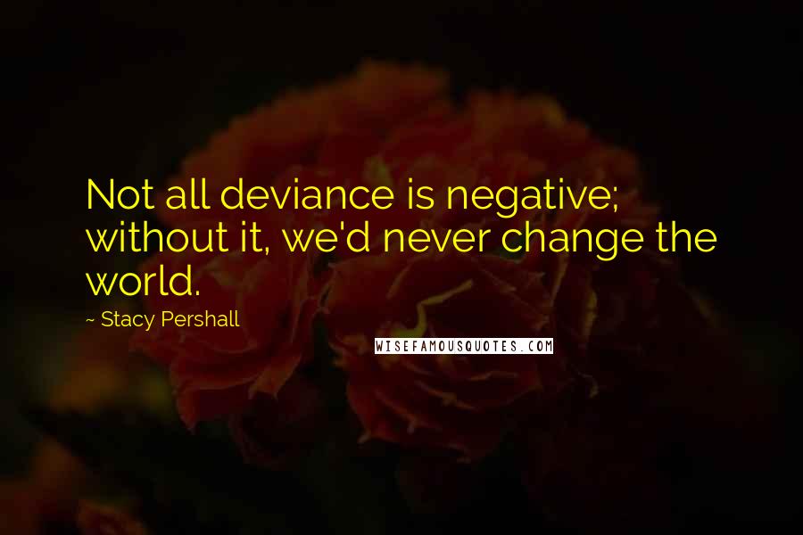 Stacy Pershall Quotes: Not all deviance is negative; without it, we'd never change the world.