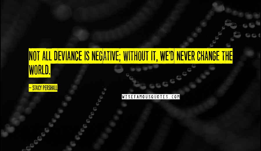 Stacy Pershall Quotes: Not all deviance is negative; without it, we'd never change the world.