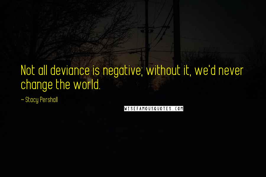 Stacy Pershall Quotes: Not all deviance is negative; without it, we'd never change the world.