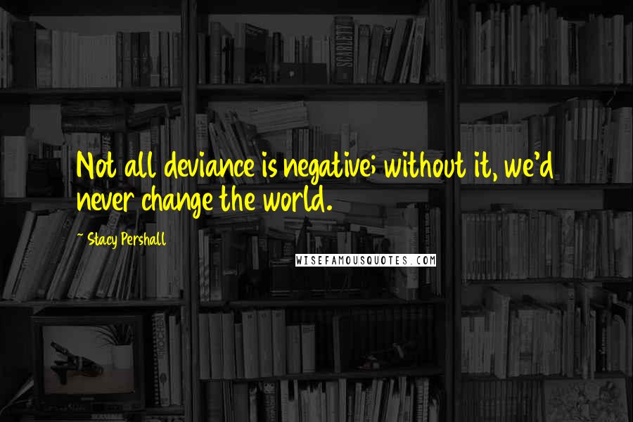 Stacy Pershall Quotes: Not all deviance is negative; without it, we'd never change the world.