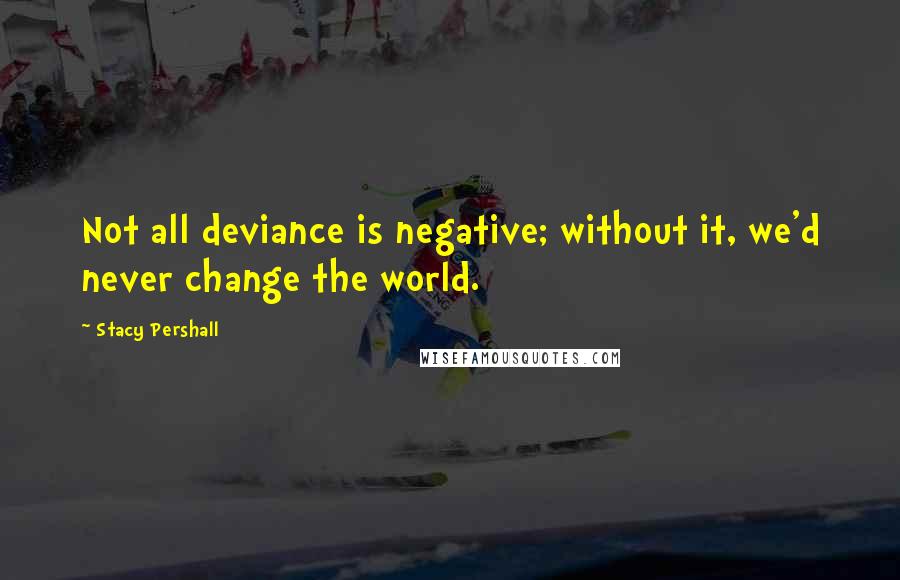 Stacy Pershall Quotes: Not all deviance is negative; without it, we'd never change the world.