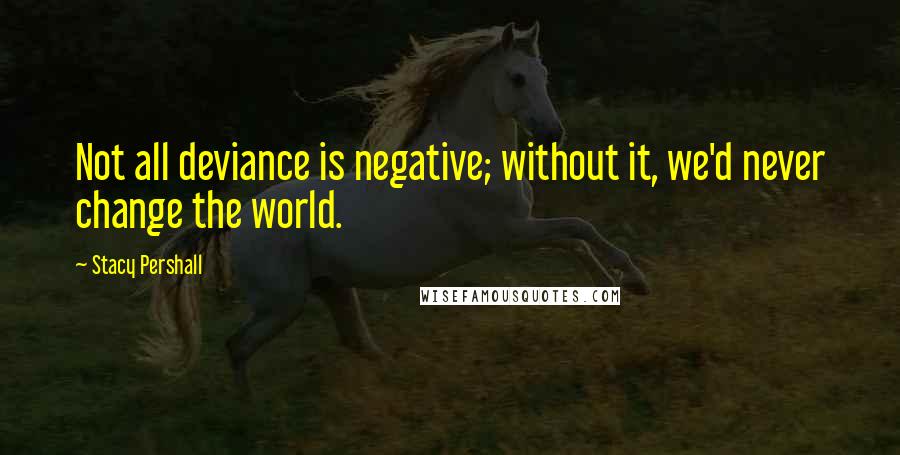 Stacy Pershall Quotes: Not all deviance is negative; without it, we'd never change the world.