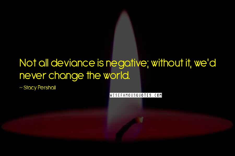 Stacy Pershall Quotes: Not all deviance is negative; without it, we'd never change the world.