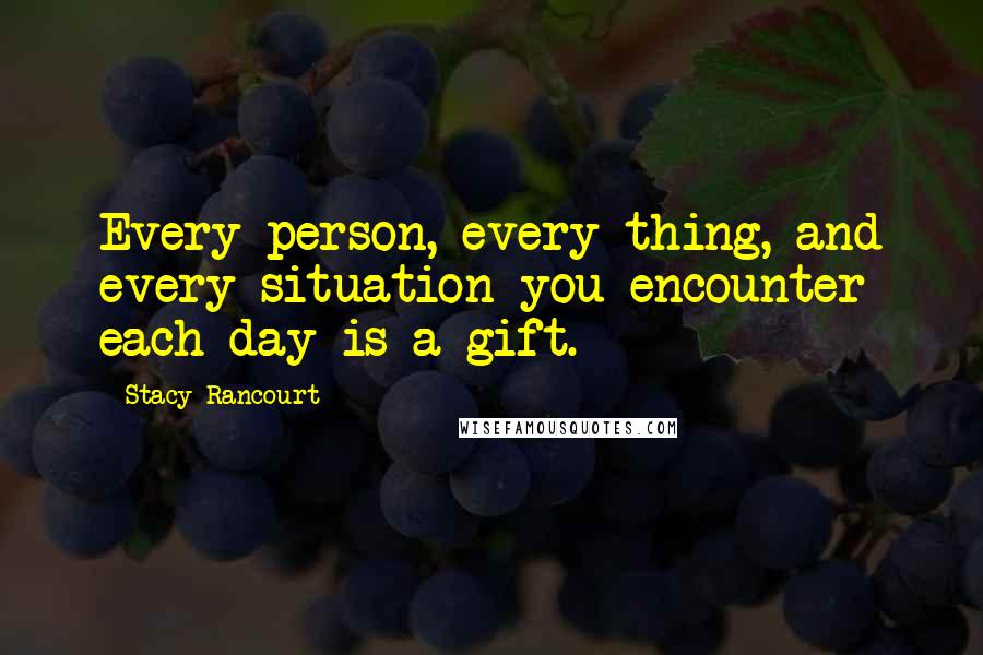 Stacy Rancourt Quotes: Every person, every thing, and every situation you encounter each day is a gift.