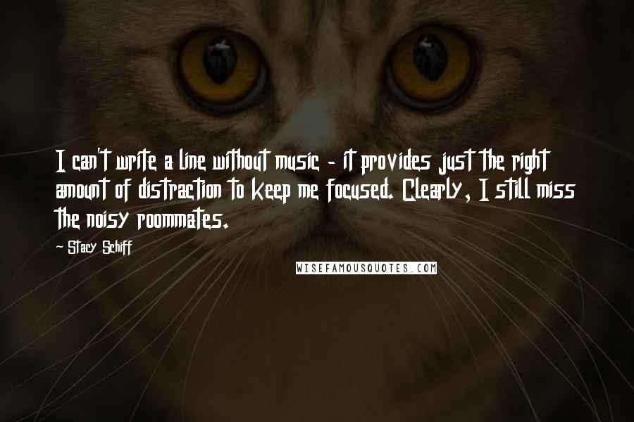 Stacy Schiff Quotes: I can't write a line without music - it provides just the right amount of distraction to keep me focused. Clearly, I still miss the noisy roommates.