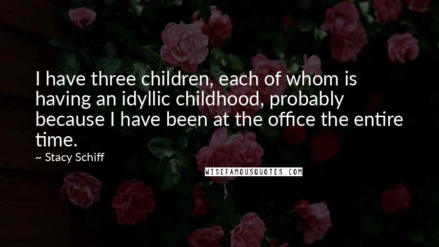 Stacy Schiff Quotes: I have three children, each of whom is having an idyllic childhood, probably because I have been at the office the entire time.