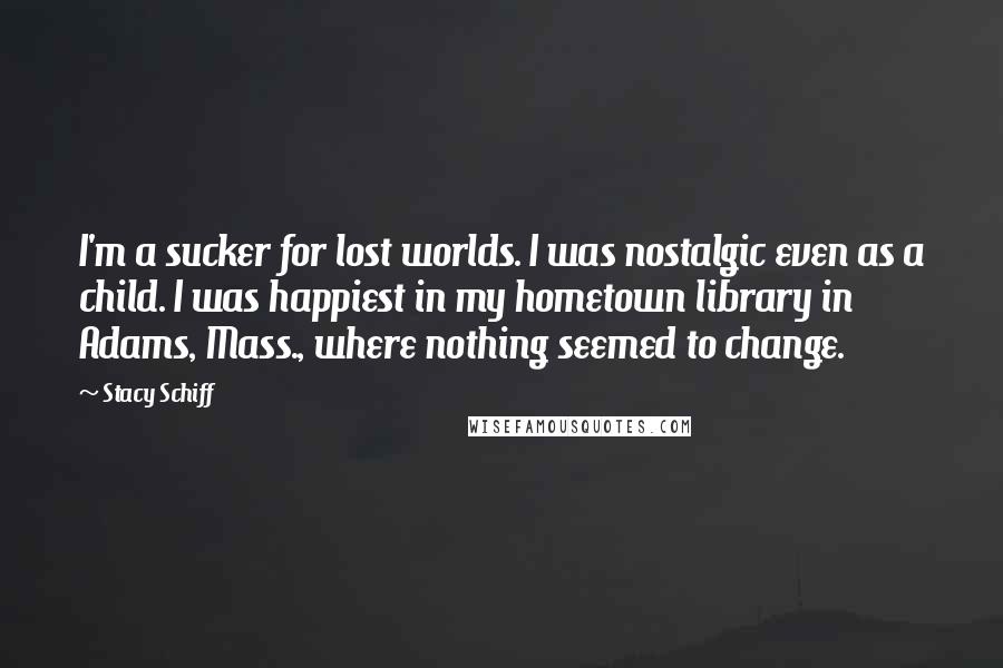 Stacy Schiff Quotes: I'm a sucker for lost worlds. I was nostalgic even as a child. I was happiest in my hometown library in Adams, Mass., where nothing seemed to change.