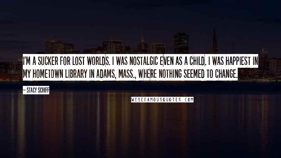 Stacy Schiff Quotes: I'm a sucker for lost worlds. I was nostalgic even as a child. I was happiest in my hometown library in Adams, Mass., where nothing seemed to change.